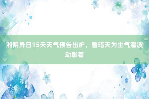 湘阴异日15天天气预告出炉，昏暗天为主气温波动彰着