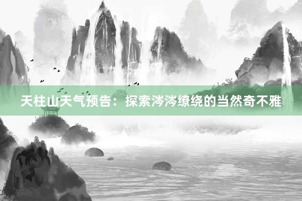 天柱山天气预告：探索涔涔缭绕的当然奇不雅